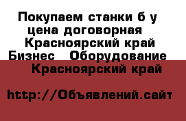 Покупаем станки б/у, цена договорная - Красноярский край Бизнес » Оборудование   . Красноярский край